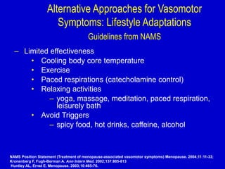 Alternative Approaches for Vasomotor
Symptoms: Lifestyle Adaptations
Guidelines from NAMS
– Limited effectiveness
• Cooling body core temperature
• Exercise
• Paced respirations (catecholamine control)
• Relaxing activities
– yoga, massage, meditation, paced respiration,
leisurely bath
• Avoid Triggers
– spicy food, hot drinks, caffeine, alcohol
NAMS Position Statement (Treatment of menopause-associated vasomotor symptoms) Menopause. 2004;11:11-33;
Kronenberg F, Fugh-Berman A. Ann Intern Med. 2002;137:805-813
Huntley AL, Ernst E. Menopause. 2003;10:465-76.
 