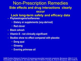 Non-Prescription Remedies
Side effects and drug interactions clearly
occur
Lack long-term safety and efficacy data
– Phytoestrogens/isoflavones
• Dietary or supplements (soy-derived)
• Red clover
– Black cohosh
– Vitamin E - not clinically significant
– Studies show no effect compared with placebo
• Dong quai
• Ginseng
• Evening primrose oil
NAMS Position Statement (Treatment of menopause-associated vasomotor symptoms). Menopause. 2004;11:11-33;
Kronenberg F, Fugh-Berman A. Ann Intern Med. 2002;137:805-813; Huntley AL, Ernst E. Menopause. 2003;10:465-76.
 