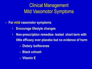 Clinical Management
Mild Vasomotor Symptoms
– For mild vasomotor symptoms
• Encourage lifestyle changes
• Non-prescription remedies- tested short term with
little efficacy over placebo but no evidence of harm
– Dietary isoflavones
– Black cohosh
– Vitamin E
 
