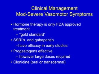 Clinical Management
Mod-Severe Vasomotor Symptoms
• Hormone therapy is only FDA approved
treatment
– “gold standard”
• SSRI’s and gabapentin
–have efficacy in early studies
• Progestogens effective
– however large doses required
• Clonidine (oral or transdermal)
 