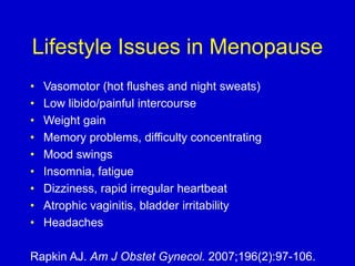 Lifestyle Issues in Menopause
• Vasomotor (hot flushes and night sweats)
• Low libido/painful intercourse
• Weight gain
• Memory problems, difficulty concentrating
• Mood swings
• Insomnia, fatigue
• Dizziness, rapid irregular heartbeat
• Atrophic vaginitis, bladder irritability
• Headaches
Rapkin AJ. Am J Obstet Gynecol. 2007;196(2):97-106.
 