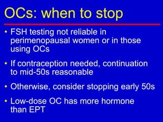 OCs: when to stop
• FSH testing not reliable in
perimenopausal women or in those
using OCs
• If contraception needed, continuation
to mid-50s reasonable
• Otherwise, consider stopping early 50s
• Low-dose OC has more hormone
than EPT
 