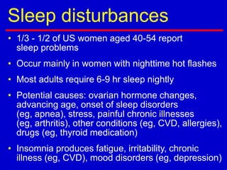 Sleep disturbances
• 1/3 - 1/2 of US women aged 40-54 report
sleep problems
• Occur mainly in women with nighttime hot flashes
• Most adults require 6-9 hr sleep nightly
• Potential causes: ovarian hormone changes,
advancing age, onset of sleep disorders
(eg, apnea), stress, painful chronic illnesses
(eg, arthritis), other conditions (eg, CVD, allergies),
drugs (eg, thyroid medication)
• Insomnia produces fatigue, irritability, chronic
illness (eg, CVD), mood disorders (eg, depression)
 