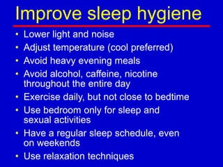 Improve sleep hygiene
• Lower light and noise
• Adjust temperature (cool preferred)
• Avoid heavy evening meals
• Avoid alcohol, caffeine, nicotine
throughout the entire day
• Exercise daily, but not close to bedtime
• Use bedroom only for sleep and
sexual activities
• Have a regular sleep schedule, even
on weekends
• Use relaxation techniques
 