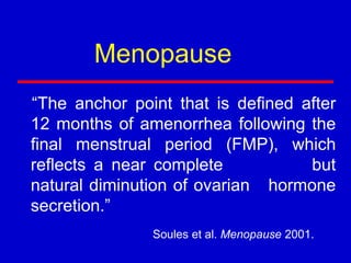 “The anchor point that is defined after
12 months of amenorrhea following the
final menstrual period (FMP), which
reflects a near complete but
natural diminution of ovarian hormone
secretion.”
Soules et al. Menopause 2001.
Menopause
 