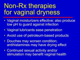Non-Rx therapies
for vaginal dryness
• Vaginal moisturizers effective; also produce
low pH to guard against infection
• Vaginal lubricants ease penetration
• Avoid use of petroleum-based products
• Douches may worsen condition;
antihistamines may have drying effect
• Continued sexual activity and/or
stimulation may benefit vaginal health
 