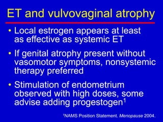 ET and vulvovaginal atrophy
• Local estrogen appears at least
as effective as systemic ET
• If genital atrophy present without
vasomotor symptoms, nonsystemic
therapy preferred
• Stimulation of endometrium
observed with high doses, some
advise adding progestogen1
1NAMS Position Statement. Menopause 2004.
 