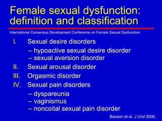 Female sexual dysfunction:
definition and classification
International Consensus Development Conference on Female Sexual Dysfunction
Basson et al. J Urol 2000.
I. Sexual desire disorders
– hypoactive sexual desire disorder
– sexual aversion disorder
II. Sexual arousal disorder
III. Orgasmic disorder
IV. Sexual pain disorders
– dyspareunia
– vaginismus
– noncoital sexual pain disorder
 