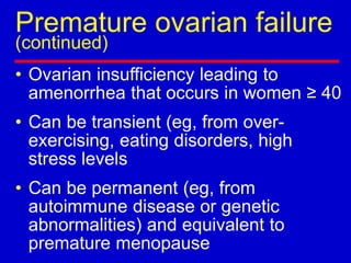 Premature ovarian failure
(continued)
• Ovarian insufficiency leading to
amenorrhea that occurs in women ≥ 40
• Can be transient (eg, from over-
exercising, eating disorders, high
stress levels
• Can be permanent (eg, from
autoimmune disease or genetic
abnormalities) and equivalent to
premature menopause
 