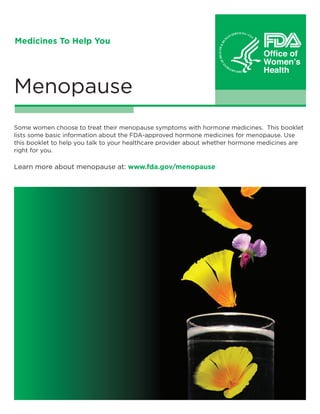 Medicines To Help You

Menopause
Some women choose to treat their menopause symptoms with hormone medicines. This booklet
lists some basic information about the FDA-approved hormone medicines for menopause. Use
this booklet to help you talk to your healthcare provider about whether hormone medicines are
right for you.

Learn more about menopause at: www.fda.gov/menopause

 