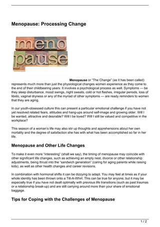 Menopause: Processing Change
Menopause or “The Change” (as it has been called)
represents much more than just the physiological changes women experience as they come to
the end of their childbearing years: It involves a psychological process as well. Symptoms — be
they sleep disturbance, mood swings, night sweats, cold or hot flashes, irregular periods, loss of
libido, vaginal dryness or any of the myriad of other symptoms — are ready reminders to women
that they are aging.
In our youth-obsessed culture this can present a particular emotional challenge if you have not
yet resolved related fears, attitudes and hang-ups around self-image and growing older. Will I
be wanted, attractive and desirable? Will I be loved? Will I still be valued and competitive in the
workplace?
This season of a woman’s life may also stir up thoughts and apprehensions about her own
mortality and the degree of satisfaction she has with what has been accomplished so far in her
life.
Menopause and Other Life Changes
To make it even more “interesting” (shall we say), the timing of menopause may coincide with
other significant life changes, such as achieving an empty nest, divorce or other relationship
adjustments, being thrust into the “sandwich generation” (caring for aging parents while raising
kids), as well as other health changes and career revisions.
In combination with hormonal shifts it can be dizzying to adapt. You may feel at times as if your
whole identity has been thrown onto a Tilt-A-Whirl. This can be true for anyone, but it may be
especially true if you have not dealt optimally with previous life transitions (such as past traumas
or a relationship break-up) and are still carrying around more than your share of emotional
baggage.
Tips for Coping with the Challenges of Menopause
1 / 2
 