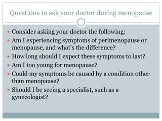 Questions to ask your doctor during menopause Consider asking your doctor the following:  Am I experiencing symptoms of perimenopause or menopause, and what’s the difference?  How long should I expect these symptoms to last?  Am I too young for menopause?  Could my symptoms be caused by a condition other than menopause?  Should I be seeing a specialist, such as a gynecologist?  