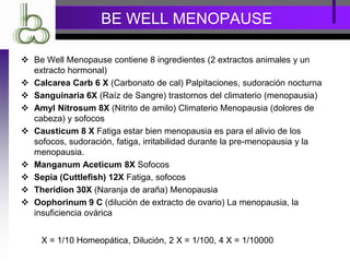 BE WELL MENOPAUSE
 Be Well Menopause contiene 8 ingredientes (2 extractos animales y un
extracto hormonal)
 Calcarea Carb 6 X (Carbonato de cal) Palpitaciones, sudoración nocturna
 Sanguinaria 6X (Raíz de Sangre) trastornos del climaterio (menopausia)
 Amyl Nitrosum 8X (Nitrito de amilo) Climaterio Menopausia (dolores de
cabeza) y sofocos
 Causticum 8 X Fatiga estar bien menopausia es para el alivio de los
sofocos, sudoración, fatiga, irritabilidad durante la pre-menopausia y la
menopausia.
 Manganum Aceticum 8X Sofocos
 Sepia (Cuttlefish) 12X Fatiga, sofocos
 Theridion 30X (Naranja de araña) Menopausia
 Oophorinum 9 C (dilución de extracto de ovario) La menopausia, la
insuficiencia ovárica
X = 1/10 Homeopática, Dilución, 2 X = 1/100, 4 X = 1/10000
 