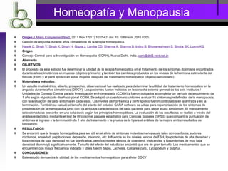 Homeopatía y Menopausia
 Origen J Altern Complement Med. 2011 Nov;17(11):1037-42. doi: 10.1089/acm.2010.0301.
 Gestión de angustia durante años climatéricos de la terapia homeopática.
 Nayak C, Singh V, Singh K, Singh H, Gupta J, Lamba CD, Sharma A, Sharma B, Indira B, Bhuvaneshwari S, Bindra SK, Luxmi KS.
 Origen
 Consejo Central para la Investigación en Homeopatía (CCRH), Nueva Delhi, India. ccrh@del3.vsnl.net.in
 Abstracto
 OBJETIVOS:
 El propósito de este estudio fue determinar la utilidad de la terapia homeopática en el tratamiento de los síntomas dolorosos encontrados
durante años climatéricos en mujeres (objetivo primario) y también los cambios producidos en los niveles de la hormona estimulante del
folículo (FSH) y el perfil lipídico en estas mujeres después del tratamiento homeopático (objetivo secundario)
 Materiales y métodos:
 Un estudio multicéntrico, abierto, prospectivo, observacional fue realizado para determinar la utilidad del tratamiento homeopático en la
angustia durante años climatéricos (DDCY). Los pacientes fueron incluidos en la consulta externa general de los seis Institutos /
Unidades de Consejo Central para la Investigación en Homeopatía (CCRH) y fueron obligados a completar un período de seguimiento de
1 año según el protocolo diseñado por el CCRH. Se adoptó un cuestionario uniforme evaluar 15 síntomas predefinidos de la menopausia,
con la evaluación de cada síntoma en cada visita. Los niveles de FSH sérica y perfil lipídico fueron controlados en la entrada y en la
terminación. También se calculó el tamaño del efecto del estudio. CARA software se utiliza para repertorización de los síntomas de
presentación de la menopausia junto con los atributos característicos de cada paciente para llegar a una simillimum. El medicamento
seleccionado se prescribe en una sola dosis según los principios homeopáticos. La evaluación de los resultados se realizó a través del
análisis estadístico mediante el test de Wilcoxon el paquete estadístico para Ciencias Sociales (SPSS) que comparó la puntuación de
síntomas al ingreso y la terminación de 1 año de tratamiento y la prueba de la t para el análisis de la mejora en los resultados de
laboratorio.
 RESULTADOS:
 Se encontró que la terapia homeopática para ser útil en el alivio de síntomas molestos menopausia tales como sofocos, sudores
nocturnos, ansiedad, palpitaciones, depresión, insomnio, etc. Influencia en los niveles séricos de FSH, lipoproteínas de alta densidad y
lipoproteínas de baja densidad no fue significativa, pero los niveles séricos de colesterol, triglicéridos y lipoproteínas de muy baja
densidad disminuyó significativamente. Tamaño del efecto del estudio se encontró que era de gran tamaño. Los medicamentos que se
encuentren con mayor frecuencia indicada y útiles fueron Sepia, Lachesis, Calcarea carb., Lycopodium y Sulphur.
 CONCLUSIONES:
 Este estudio demuestra la utilidad de los medicamentos homeopáticos para aliviar DDCY.
 