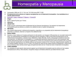 Homeopatía y Menopausia
 Homeopatía. 2008 Jan; 97 (1) :10-5. doi: 10.1016/j.homp.2007.11.005.
 El tratamiento de los sofocos en mujeres menopáusicas con el tratamiento homeopático - los resultados de un
estudio observacional.
 Bordet MF, Colas A, Marijnen P, Masson J, Trichard M.
 Origen
 Boiron, Sainte-Foy-lès-Lyon, France.
 Abstracto
 OBJECTIVO:
 Existe una gran controversia sobre el tratamiento de los síntomas menopáusicos. Se evaluaron los tratamientos
homeopáticos para los sofocos y su efecto en la calidad de vida en mujeres menopáusicas.
 MÉTODOS:
 Abrir estudio observacional, multinacional prospectivo, pragmático y no comparativo de los tratamientos homeopáticos
prescritos y su eficacia, observar su impacto en la calidad de vida.
 RESULTADOS:
 Noventa y nueve médicos en 8 países participaron en este estudio y se incluyeron 438 pacientes con una edad media de 55
años. Los medicamentos homeopáticos se prescriben para los pacientes, el 98% de las líneas de prescripción son los
medicamentos homeopáticos. Lachesis mutus, Belladonna, Sepia officinalis, Azufre y Sanguinaria canadensis fueron los
más prescritos. Un tratamiento no homeopático y / o complemento alimenticio prescrito por el 5% de los pacientes. Este
estudio observacional reveló una reducción significativa (p <0,001) en la frecuencia de los sofocos durante el día y la noche
y una reducción significativa en el malestar continuo que causaron (caída de 3,6 y 3,8 puntos, respectivamente, significa, en
una escala analógica visual de 10 cm, p <0,001). El noventa por ciento de las mujeres reportó la desaparición o disminución
de sus síntomas, estos cambios tienen lugar principalmente dentro de los 15 días de iniciar el tratamiento homeopático.
 CONCLUSIONES:
 Los resultados de este estudio observacional sugieren que el tratamiento homeopático para los sofocos en las mujeres
menopáusicas es eficaz. Otros estudios, incluyendo ensayos controlados aleatorios que deben llevarse a cabo.
 
