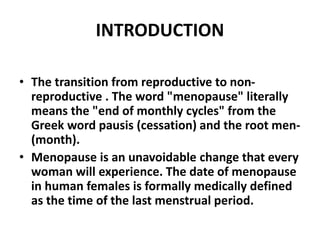 INTRODUCTION
• The transition from reproductive to non-
reproductive . The word "menopause" literally
means the "end of monthly cycles" from the
Greek word pausis (cessation) and the root men-
(month).
• Menopause is an unavoidable change that every
woman will experience. The date of menopause
in human females is formally medically defined
as the time of the last menstrual period.
 