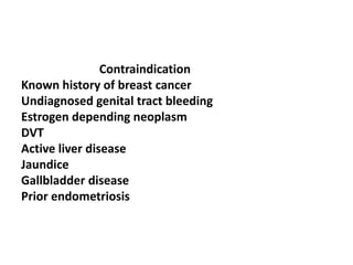 Contraindication
Known history of breast cancer
Undiagnosed genital tract bleeding
Estrogen depending neoplasm
DVT
Active liver disease
Jaundice
Gallbladder disease
Prior endometriosis
 