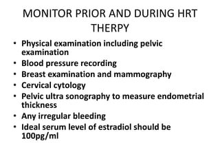 MONITOR PRIOR AND DURING HRT
THERPY
• Physical examination including pelvic
examination
• Blood pressure recording
• Breast examination and mammography
• Cervical cytology
• Pelvic ultra sonography to measure endometrial
thickness
• Any irregular bleeding
• Ideal serum level of estradiol should be
100pg/ml
 
