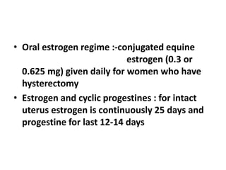 • Oral estrogen regime :-conjugated equine
estrogen (0.3 or
0.625 mg) given daily for women who have
hysterectomy
• Estrogen and cyclic progestines : for intact
uterus estrogen is continuously 25 days and
progestine for last 12-14 days
 