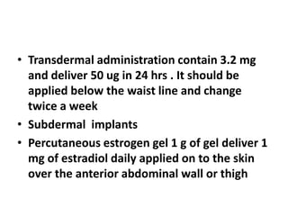 • Transdermal administration contain 3.2 mg
and deliver 50 ug in 24 hrs . It should be
applied below the waist line and change
twice a week
• Subdermal implants
• Percutaneous estrogen gel 1 g of gel deliver 1
mg of estradiol daily applied on to the skin
over the anterior abdominal wall or thigh
 