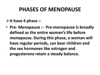 PHASES OF MENOPAUSE
It have 4 phase :-
• Pre- Menopause :- Pre-menopause is broadly
defined as the entire woman’s life before
menopause. During this phase, a woman will
have regular periods, can bear children and
the sex hormones like estrogen and
progesterone retain a steady balance.
 