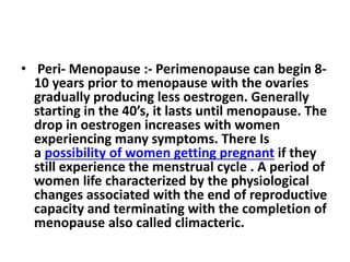• Peri- Menopause :- Perimenopause can begin 8-
10 years prior to menopause with the ovaries
gradually producing less oestrogen. Generally
starting in the 40’s, it lasts until menopause. The
drop in oestrogen increases with women
experiencing many symptoms. There Is
a possibility of women getting pregnant if they
still experience the menstrual cycle . A period of
women life characterized by the physiological
changes associated with the end of reproductive
capacity and terminating with the completion of
menopause also called climacteric.
 