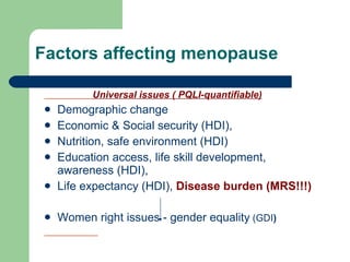 Factors affecting menopause Universal issues ( PQLI-quantifiable) Demographic change Economic & Social security (HDI), Nutrition, safe environment (HDI) Education access, life skill development, awareness (HDI), Life expectancy (HDI),  Disease burden (MRS!!!) Women right issues - gender equality   (GDI ) 