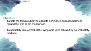 Objective:
 To help the female’s body to adapt to diminished estrogen hormone
around the time of the menopause.
 To ultimately take control of the symptoms to be relieved by natural safety
products.
Slide:15
 