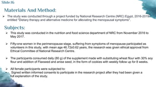 Materials And Method:
 The study was conducted through a project funded by National Research Centre (NRC) Egypt, 2016-2019:
entitled "Dietary therapy and alternative medicine for alleviating the menopausal symptoms".
Subjects:
 This study was conducted in the nutrition and food science department of NRC from November 2016 to
May 2017.
 Fifty-one women in the perimenopause stage, suffering from symptoms of menopause participated as
volunteers in this study, with mean age 46.72±0.62 years, the research was given ethical approval from
Ethical Committee of National Research Centre.
 The participants consumed daily (80 g) of the supplement made with substituting wheat flour with 30% soy
flour and addition of Flaxseed and anise seed, in the form of cookies with weekly follow up for 8 weeks.
Slide:16
 All female participants were subjected to:
• Signed written informed consents to participate in the research project after they had been given a
full explanation of the study.
 