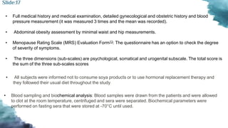 • Full medical history and medical examination, detailed gynecological and obstetric history and blood
pressure measurement (it was measured 3 times and the mean was recorded).
• Abdominal obesity assessment by minimal waist and hip measurements.
• Menopause Rating Scale (MRS) Evaluation Form13: The questionnaire has an option to check the degree
of severity of symptoms.
• The three dimensions (sub-scales) are psychological, somatical and urogenital subscale. The total score is
the sum of the three sub-scales scores
• All subjects were informed not to consume soya products or to use hormonal replacement therapy and
they followed their usual diet throughout the study
• Blood sampling and biochemical analysis: Blood samples were drawn from the patients and were allowed
to clot at the room temperature, centrifuged and sera were separated. Biochemical parameters were
performed on fasting sera that were stored at -70°C until used.
Slide:17
 
