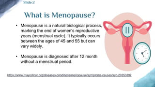 What is Menopause?
• Menopause is a natural biological process,
marking the end of women's reproductive
years (menstrual cycle). It typically occurs
between the ages of 45 and 55 but can
vary widely.
• Menopause is diagnosed after 12 month
without a menstrual period.
Slide:2
https://www.mayoclinic.org/diseases-conditions/menopause/symptoms-causes/syc-20353397
 