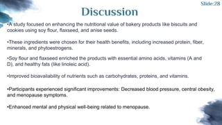 Discussion
•A study focused on enhancing the nutritional value of bakery products like biscuits and
cookies using soy flour, flaxseed, and anise seeds.
•These ingredients were chosen for their health benefits, including increased protein, fiber,
minerals, and phytoestrogens.
•Soy flour and flaxseed enriched the products with essential amino acids, vitamins (A and
D), and healthy fats (like linoleic acid).
•Improved bioavailability of nutrients such as carbohydrates, proteins, and vitamins.
•Participants experienced significant improvements: Decreased blood pressure, central obesity,
and menopause symptoms.
•Enhanced mental and physical well-being related to menopause.
Slide:28
 