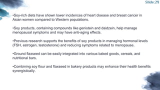 •Soy-rich diets have shown lower incidences of heart disease and breast cancer in
Asian women compared to Western populations.
•Soy products, containing compounds like genistein and daidzein, help manage
menopausal symptoms and may have anti-aging effects.
•Previous research supports the benefits of soy products in managing hormonal levels
(FSH, estrogen, testosterone) and reducing symptoms related to menopause.
•Ground flaxseed can be easily integrated into various baked goods, cereals, and
nutritional bars.
•Combining soy flour and flaxseed in bakery products may enhance their health benefits
synergistically.
Slide:29
 
