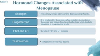 Hormonal Changes Associated with
Menopause
• The primary female sex hormone decreases significantly.
Estrogen
• It is produced by the ovaries after ovulation. As ovulation
becomes less frequent and eventually stops which leads to
decrease in progesterone levels.
Progesterone
• Levels of FSH and LH increase
FSH and LH
• Testosterone levels may decline
Testosterone
Slide:4
 
