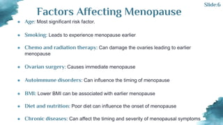 ● Age: Most significant risk factor.
● Smoking: Leads to experience menopause earlier
● Chemo and radiation therapy: Can damage the ovaries leading to earlier
menopause
● Ovarian surgery: Causes immediate menopause
● Autoimmune disorders: Can influence the timing of menopause
● BMI: Lower BMI can be associated with earlier menopause
● Diet and nutrition: Poor diet can influence the onset of menopause
● Chronic diseases: Can affect the timing and severity of menopausal symptoms
Factors Affecting Menopause
Slide:6
 