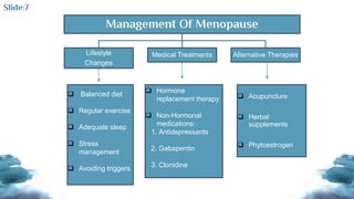 Management Of Menopause
Lifestyle
Changes
Medical Treatments Alternative Therapies
 Balanced diet
 Regular exercise
 Adequate sleep
 Stress
management
 Avoiding triggers
 Hormone
replacement therapy
 Non-Hormonal
medications:
1. Antidepressants
2. Gabapentin
3. Clonidine
 Acupuncture
 Herbal
supplements
 Phytoestrogen
Slide:7
 