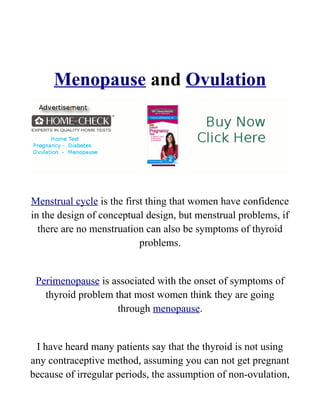 Menopause and Ovulation




Menstrual cycle is the first thing that women have confidence
in the design of conceptual design, but menstrual problems, if
  there are no menstruation can also be symptoms of thyroid
                           problems.


 Perimenopause is associated with the onset of symptoms of
   thyroid problem that most women think they are going
                    through menopause.


 I have heard many patients say that the thyroid is not using
any contraceptive method, assuming you can not get pregnant
because of irregular periods, the assumption of non-ovulation,
 