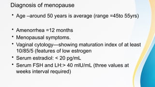 Diagnosis of menopause
• Age –around 50 years is average (range =45to 55yrs)
• Amenorrhea =12 months
• Menopausal symptoms.
• Vaginal cytology—showing maturation index of at least
10/85/5 (features of low estrogen
• Serum estradiol: < 20 pg/mL
• Serum FSH and LH:> 40 mlU/mL (three values at
weeks interval required)
 