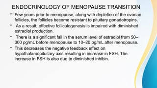ENDOCRINOLOGY OF MENOPAUSE TRANSITION
• Few years prior to menopause, along with depletion of the ovarian
follicles, the follicles become resistant to pituitary gonadotropins.
• As a result, effective folliculogenesis is impaired with diminished
estradiol production.
• There is a significant fall in the serum level of estradiol from 50–
300 pg/mL before menopause to 10–20 pg/mL after menopause.
• This decreases the negative feedback effect on
hypothalamopituitary axis resulting in increase in FSH. The
increase in FSH is also due to diminished inhibin.
 