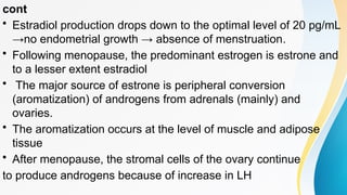 cont
• Estradiol production drops down to the optimal level of 20 pg/mL
→no endometrial growth → absence of menstruation.
• Following menopause, the predominant estrogen is estrone and
to a lesser extent estradiol
• The major source of estrone is peripheral conversion
(aromatization) of androgens from adrenals (mainly) and
ovaries.
• The aromatization occurs at the level of muscle and adipose
tissue
• After menopause, the stromal cells of the ovary continue
to produce androgens because of increase in LH
 