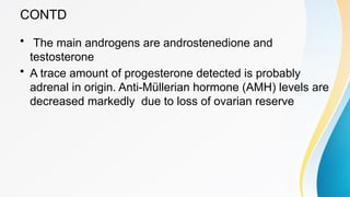 CONTD
• The main androgens are androstenedione and
testosterone
• A trace amount of progesterone detected is probably
adrenal in origin. Anti-Müllerian hormone (AMH) levels are
decreased markedly due to loss of ovarian reserve
 