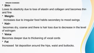 ORGAN CHANGES
• Skin
Loses its elasticity due to loss of elastin and collagen and becomes thin
and fine
• Weight-
increases due to irregular food habits secondary to mood swings
• Hair-
becomes dry, coarse and there is hair loss due to decrease in the level
of estrogen
• Voice
Becomes deeper due to thickening of vocal cords
• Fat
Increased fat deposition around the hips, waist and buttocks.
 