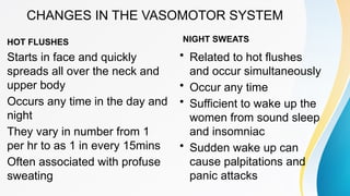CHANGES IN THE VASOMOTOR SYSTEM
HOT FLUSHES
Starts in face and quickly
spreads all over the neck and
upper body
Occurs any time in the day and
night
They vary in number from 1
per hr to as 1 in every 15mins
Often associated with profuse
sweating
NIGHT SWEATS
• Related to hot flushes
and occur simultaneously
• Occur any time
• Sufficient to wake up the
women from sound sleep
and insomniac
• Sudden wake up can
cause palpitations and
panic attacks
 