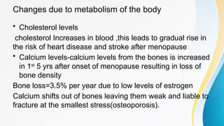 Changes due to metabolism of the body
• Cholesterol levels
cholesterol Increases in blood ,this leads to gradual rise in
the risk of heart disease and stroke after menopause
• Calcium levels-calcium levels from the bones is increased
in 1st
5 yrs after onset of menopause resulting in loss of
bone density
Bone loss=3.5% per year due to low levels of estrogen
Calcium shifts out of bones leaving them weak and liable to
fracture at the smallest stress(osteoporosis).
 
