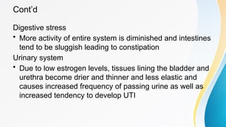 Cont’d
Digestive stress
• More activity of entire system is diminished and intestines
tend to be sluggish leading to constipation
Urinary system
• Due to low estrogen levels, tissues lining the bladder and
urethra become drier and thinner and less elastic and
causes increased frequency of passing urine as well as
increased tendency to develop UTI
 