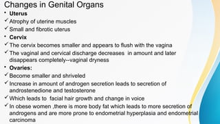 Changes in Genital Organs
• Uterus
Atrophy of uterine muscles
Small and fibrotic uterus
• Cervix
The cervix becomes smaller and appears to flush with the vagina
The vaginal and cervical discharge decreases in amount and later
disappears completely--vaginal dryness
• Ovaries:
Become smaller and shriveled
Increase in amount of androgen secretion leads to secretion of
androstenedione and testosterone
Which leads to facial hair growth and change in voice
In obese women ,there is more body fat which leads to more secretion of
androgens and are more prone to endometrial hyperplasia and endometrial
carcinoma
 
