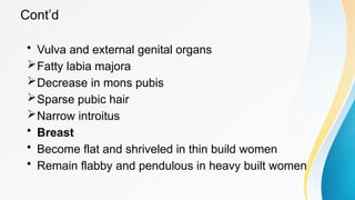 Cont’d
• Vulva and external genital organs
Fatty labia majora
Decrease in mons pubis
Sparse pubic hair
Narrow introitus
• Breast
• Become flat and shriveled in thin build women
• Remain flabby and pendulous in heavy built women
 