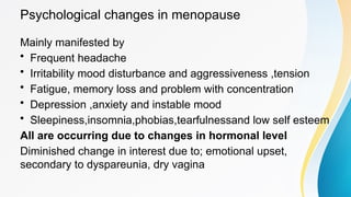 Psychological changes in menopause
Mainly manifested by
• Frequent headache
• Irritability mood disturbance and aggressiveness ,tension
• Fatigue, memory loss and problem with concentration
• Depression ,anxiety and instable mood
• Sleepiness,insomnia,phobias,tearfulnessand low self esteem
All are occurring due to changes in hormonal level
Diminished change in interest due to; emotional upset,
secondary to dyspareunia, dry vagina
 