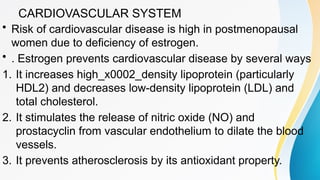 CARDIOVASCULAR SYSTEM
• Risk of cardiovascular disease is high in postmenopausal
women due to deficiency of estrogen.
• . Estrogen prevents cardiovascular disease by several ways
1. It increases high_x0002_density lipoprotein (particularly
HDL2) and decreases low-density lipoprotein (LDL) and
total cholesterol.
2. It stimulates the release of nitric oxide (NO) and
prostacyclin from vascular endothelium to dilate the blood
vessels.
3. It prevents atherosclerosis by its antioxidant property.
 