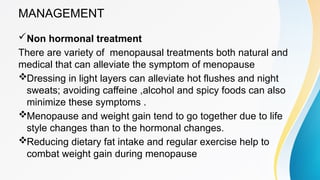 MANAGEMENT
Non hormonal treatment
There are variety of menopausal treatments both natural and
medical that can alleviate the symptom of menopause
Dressing in light layers can alleviate hot flushes and night
sweats; avoiding caffeine ,alcohol and spicy foods can also
minimize these symptoms .
Menopause and weight gain tend to go together due to life
style changes than to the hormonal changes.
Reducing dietary fat intake and regular exercise help to
combat weight gain during menopause
 